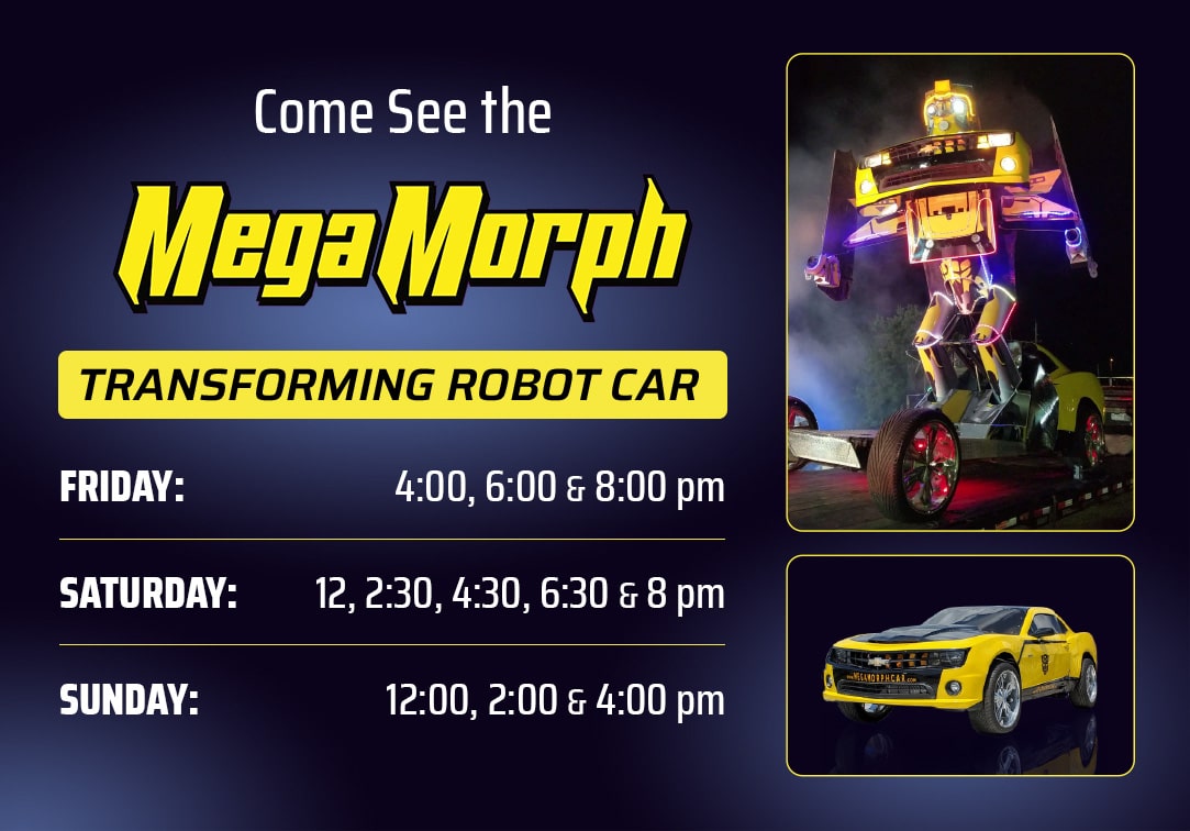 Come see the megamorph transforming robot car on friday, saturday and sunday. friday showtimes : 4pm, 6pm,8pm. Saturday showtimes: 12pm,2:30pm, 4:30pm,6:30pm, 8pm. Sunday 12pm, 2pm,4pm